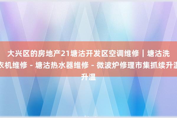 大兴区的房地产21塘沽开发区空调维修｜塘沽洗衣机维修－塘沽热水器维修－微波炉修理市集抓续升温